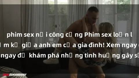 phim sex nơi công cộng Phim sex loạn luân: Mối quan hệ cấm kỵ giữa anh em của gia đình! Xem ngay để khám phá những tình huống gây sốc và kích thích!