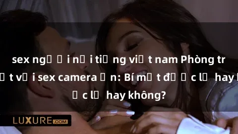 sex người nổi tiếng việt nam Phòng trọ bí mật với sex camera ẩn: Bí mật được lộ hay không?