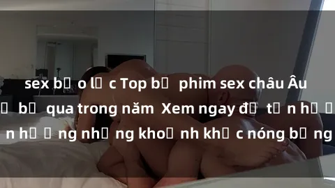 sex bạo lực Top bộ phim sex châu Âu nổi tiếng không thể bỏ qua trong năm  Xem ngay để tận hưởng những khoảnh khắc nóng bỏng không thể quên!