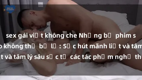 sex gái việt không che Những bộ phim sex Pháp đỉnh cao không thể bỏ lỡ: Sức hút mãnh liệt và tâm lý sâu sắc từ các tác phẩm nghệ thuật độc đáo