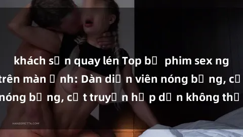 khách sạn quay lén Top bộ phim sex ngoại quốc gây sốt trên màn ảnh: Dàn diễn viên nóng bỏng, cốt truyện hấp dẫn không thể bỏ qua!