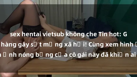 sex hentai vietsub không che Tin hot: Gái xinh chụp ảnh lộ hàng gây sốt mạng xã hội! Cùng xem hình ảnh nóng bỏng của cô gái này đã khiến ai cũng phải trầm trồ!
