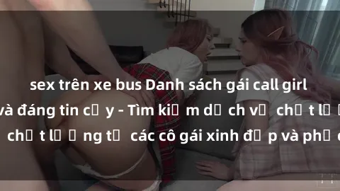 sex trên xe bus Danh sách gái call girl Việt Nam hấp dẫn và đáng tin cậy - Tìm kiếm dịch vụ chất lượng từ các cô gái xinh đẹp và phục vụ tận tình.