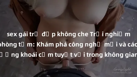 sex gái trẻ đẹp không che Trải nghiệm đỉnh cao với sex phòng tắm: Khám phá công nghệ mới và cách tận hưởng khoái cảm tuyệt vời trong không gian riêng tư của phòng tắm bạn