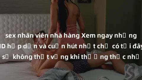 sex nhân viên nhà hàng Xem ngay những bộ phim sex JAV HD hấp dẫn và cuốn hút nhất chỉ có tại đây! Đảm bảo bạn sẽ không thất vọng khi thưởng thức những cảnh quay chân thực và độ nét cao. Hãy cùng khám 