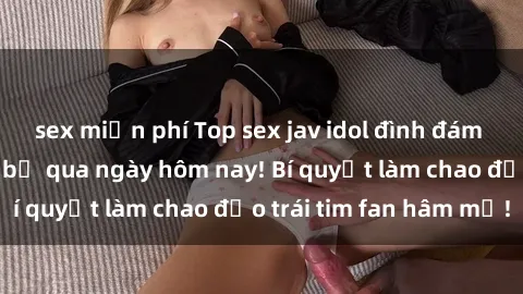 sex miễn phí Top sex jav idol đình đám mà bạn không thể bỏ qua ngày hôm nay! Bí quyết làm chao đảo trái tim fan hâm mộ!