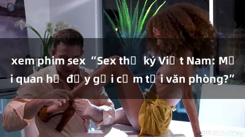 xem phim sex “Sex thư ký Việt Nam: Mối quan hệ đầy gợi cảm tại văn phòng?”