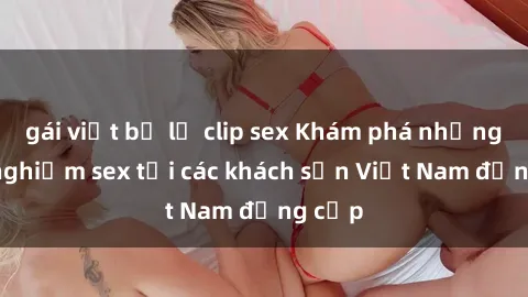 gái việt bị lộ clip sex Khám phá những trải nghiệm sex tại các khách sạn Việt Nam đẳng cấp