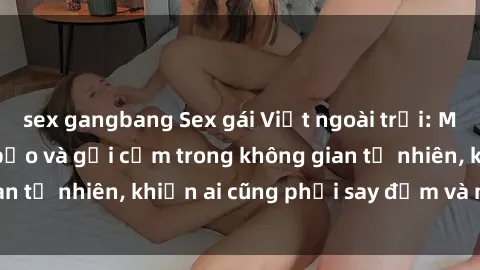 sex gangbang Sex gái Việt ngoài trời: Màn trình diễn táo bạo và gợi cảm trong không gian tự nhiên, khiến ai cũng phải say đắm và mãn nhãn