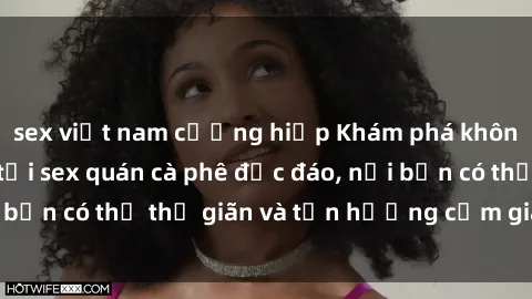 sex việt nam cưỡng hiếp Khám phá không gian hấp dẫn tại sex quán cà phê độc đáo, nơi bạn có thể thư giãn và tận hưởng cảm giác mới lạ.