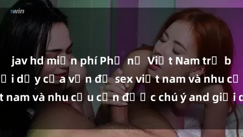 jav hd miễn phí Phụ nữ Việt Nam trẻ bị hiếp dâm: Sự trỗi dậy của vấn đề sex việt nam và nhu cầu cần được chú ý and giải quyết