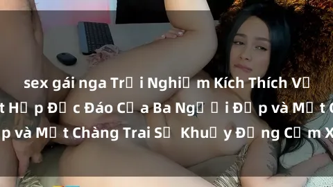 sex gái nga Trải Nghiệm Kích Thích Với Phim Sex : Sự Kết Hợp Độc Đáo Của Ba Người Đẹp và Một Chàng Trai Sẽ Khuấy Động Cảm Xúc của Bạn!