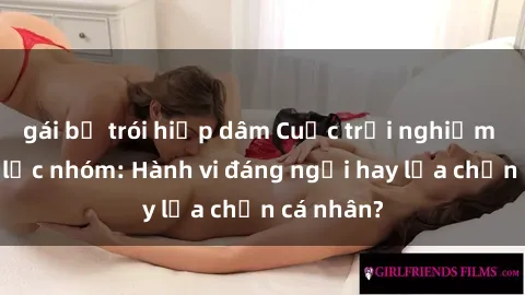 gái bị trói hiếp dâm Cuộc trải nghiệm sex bạo lực nhóm: Hành vi đáng ngại hay lựa chọn cá nhân?