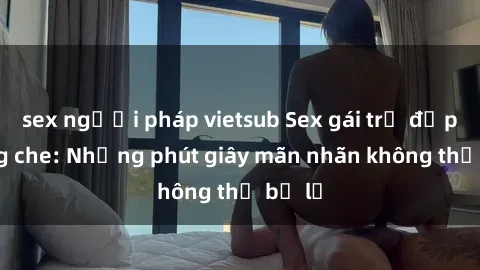 sex người pháp vietsub Sex gái trẻ đẹp không che: Những phút giây mãn nhãn không thể bỏ lỡ