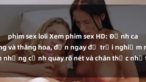 phim sex loli Xem phim sex HD: Đỉnh cao của sự sung sướng và thăng hoa, đến ngay để trải nghiệm những cảnh quay rõ nét và chân thực nhất. Hãy cùng khám phá!