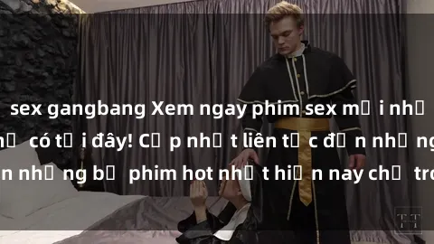sex gangbang Xem ngay phim sex mới nhất, hấp dẫn nhất chỉ có tại đây! Cập nhật liên tục đến những bộ phim hot nhất hiện nay chỉ trong vài cú click!