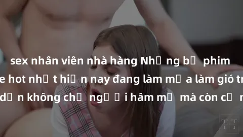 sex nhân viên nhà hàng Những bộ phim JAV idol không che hot nhất hiện nay đang làm mưa làm gió trên mạng, hấp dẫn không chỉ người hâm mộ mà còn cả những ai mới tìm hiểu về thể loại này!