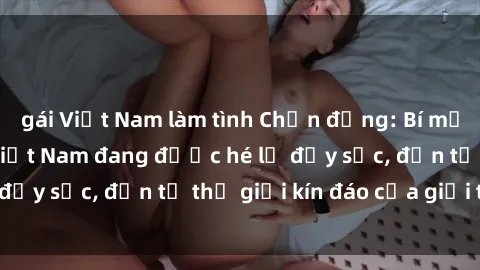 gái Việt Nam làm tình Chấn động: Bí mật về sex nữ sinh Việt Nam đang được hé lộ đầy sốc, đến từ thế giới kín đáo của giới trẻ.