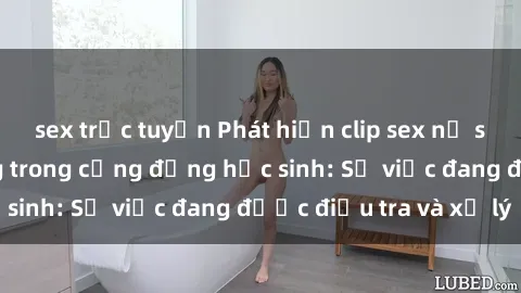 sex trực tuyến Phát hiện clip sex nữ sinh gây chấn động trong cộng đồng học sinh: Sự việc đang được điều tra và xử lý