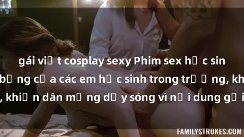 gái việt cosplay sexy Phim sex học sinh: Hành động nóng bỏng của các em học sinh trong trường, khiến dân mạng dậy sóng vì nội dung gợi cảm và kích thích.