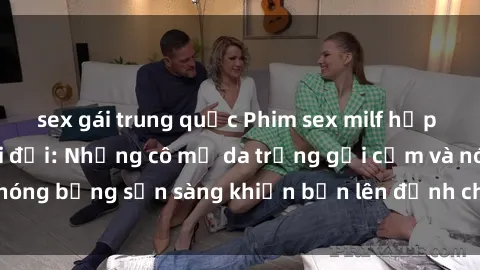 sex gái trung quốc Phim sex milf hấp dẫn nhất mọi thời đại: Những cô mẹ da trắng gợi cảm và nóng bỏng sẵn sàng khiến bạn lên đỉnh chỉ trong chớp mắt!