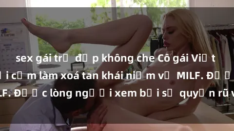 sex gái trẻ đẹp không che Cô gái Việt Nam xinh đẹp và gợi cảm làm xoá tan khái niệm về MILF. Được lòng người xem bởi sự quyến rũ và dễ thương.
