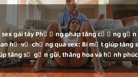 sex gái tây Phương pháp tăng cường gắn kết trong mối quan hệ vợ chồng qua sex: Bí mật giúp tăng sự gần gũi, thăng hoa và hạnh phúc cho cặp đôi