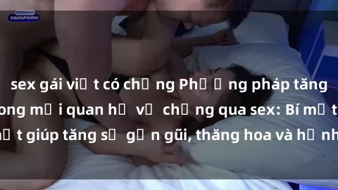 sex gái việt có chồng Phương pháp tăng cường gắn kết trong mối quan hệ vợ chồng qua sex: Bí mật giúp tăng sự gần gũi, thăng hoa và hạnh phúc cho cặp đôi