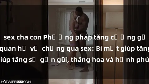 sex cha con Phương pháp tăng cường gắn kết trong mối quan hệ vợ chồng qua sex: Bí mật giúp tăng sự gần gũi, thăng hoa và hạnh phúc cho cặp đôi