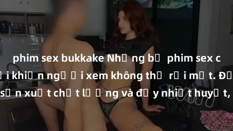 phim sex bukkake Những bộ phim sex của phụ nữ lớn tuổi khiến người xem không thể rời mắt. Được sản xuất chất lượng và đầy nhiệt huyết, đáng xem và trải nghiệm.