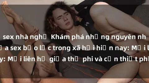 sex nhà nghỉ Khám phá những nguyên nhân và hậu quả của sex bạo lực trong xã hội hiện nay: Mối liên hệ giữa thị phi và cần thiết phải ngăn chặn.