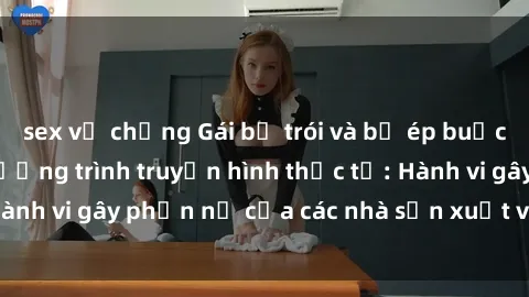 sex vợ chồng Gái bị trói và bị ép buộc làm tình trong chương trình truyền hình thực tế: Hành vi gây phẫn nộ của các nhà sản xuất và người xem.