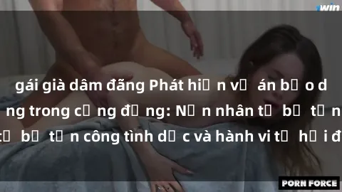 gái già dâm đãng Phát hiện vụ án bạo dâm sex gây chấn động trong cộng đồng: Nạn nhân tố bị tấn công tình dục và hành vi tệ hại được tiết lộ