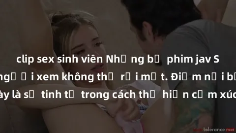 clip sex sinh viên Những bộ phim jav SM không che khiến người xem không thể rời mắt. Điểm nổi bật của thể loại này là sự tinh tế trong cách thể hiện cảm xúc và sự hấp dẫn của những cảnh quay.
