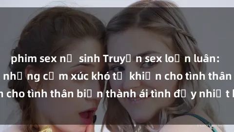 phim sex nữ sinh Truyện sex loạn luân: Bí mật gia đình và những cảm xúc khó tả khiến cho tình thân biến thành ái tình đầy nhiệt huyết