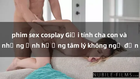 phim sex cosplay Giới tính cha con và những ảnh hưởng tâm lý không ngờ đến