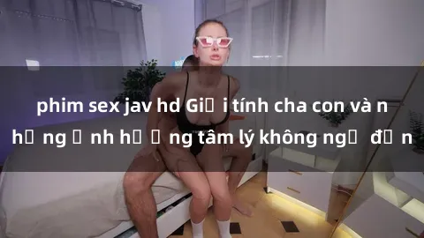 phim sex jav hd Giới tính cha con và những ảnh hưởng tâm lý không ngờ đến