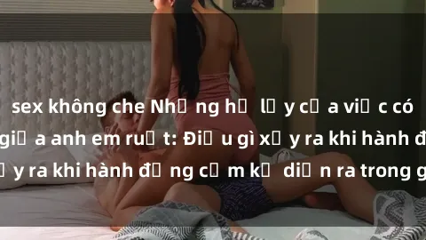 sex không che Những hệ lụy của việc có quan hệ tình dục giữa anh em ruột: Điều gì xảy ra khi hành động cấm kỵ diễn ra trong gia đình?