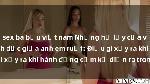 sex bà bầu việt nam Những hệ lụy của việc có quan hệ tình dục giữa anh em ruột: Điều gì xảy ra khi hành động cấm kỵ diễn ra trong gia đình?