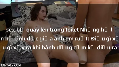 sex bị quay lén trong toilet Những hệ lụy của việc có quan hệ tình dục giữa anh em ruột: Điều gì xảy ra khi hành động cấm kỵ diễn ra trong gia đình?