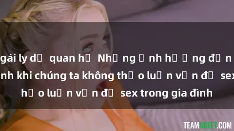gái ly dị quan hệ Những ảnh hưởng đến tình cảm gia đình khi chúng ta không thảo luận vấn đề sex trong gia đình