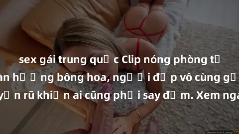 sex gái trung quốc Clip nóng phòng tắm: Hít thở nồng nàn hương bông hoa, người đẹp vô cùng gợi cảm và quyến rũ khiến ai cũng phải say đắm. Xem ngay để trải nghiệm điều đặc biệt!