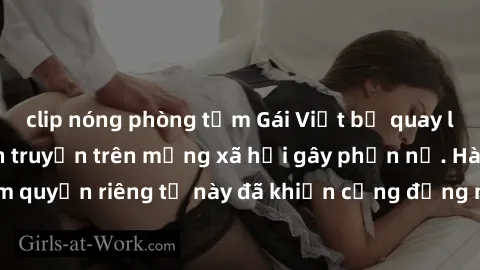 clip nóng phòng tắm Gái Việt bị quay lén khi tắm, clip lan truyền trên mạng xã hội gây phẫn nộ. Hành động vi phạm quyền riêng tư này đã khiến cộng đồng mạng bức xúc và đòi trừng phạt thật nghiêm khắc.