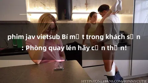 phim jav vietsub Bí mật trong khách sạn: Phòng quay lén hãy cẩn thận!