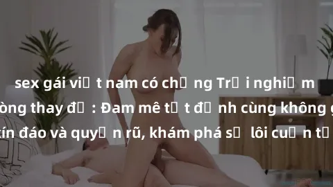 sex gái việt nam có chồng Trải nghiệm mới lạ với sex phòng thay đồ: Đam mê tột đỉnh cùng không gian kín đáo và quyến rũ, khám phá sự lôi cuốn từ sự hấp dẫn của nơi này.