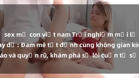 sex mẹ con việt nam Trải nghiệm mới lạ với sex phòng thay đồ: Đam mê tột đỉnh cùng không gian kín đáo và quyến rũ, khám phá sự lôi cuốn từ sự hấp dẫn của nơi này.