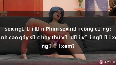 sex người lớn Phim sex nơi công cộng: Đỉnh cao gây sốc hay thú vị đối với người xem?