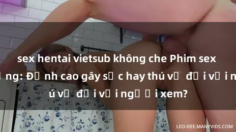 sex hentai vietsub không che Phim sex nơi công cộng: Đỉnh cao gây sốc hay thú vị đối với người xem?
