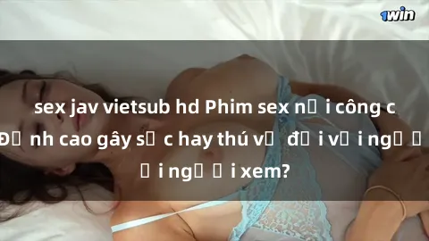 sex jav vietsub hd Phim sex nơi công cộng: Đỉnh cao gây sốc hay thú vị đối với người xem?
