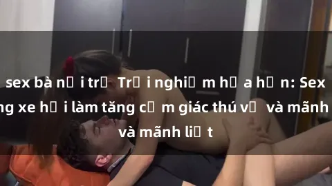 sex bà nội trợ Trải nghiệm hứa hẹn: Sex trong xe hơi làm tăng cảm giác thú vị và mãnh liệt